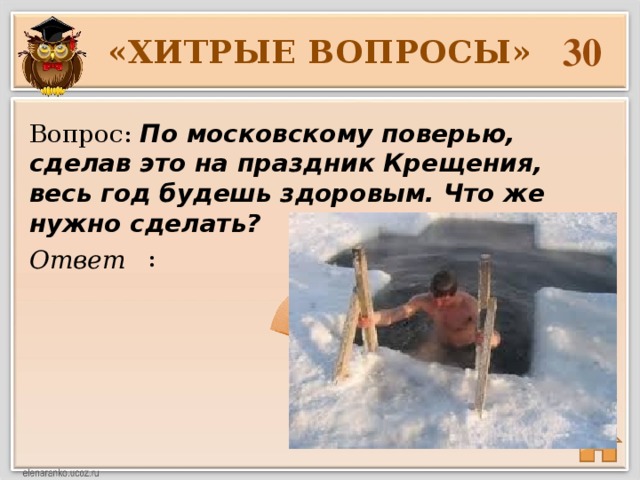 30 «ХИТРЫЕ ВОПРОСЫ» Вопрос: По московскому поверью, сделав это на праздник Крещения, весь год будешь здоровым. Что же нужно сделать?  : Ответ 