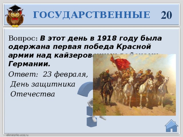 20 ГОСУДАРСТВЕННЫЕ Вопрос:  В этот день в 1918 году была одержана первая победа Красной армии над кайзеровскими войсками Германии. Ответ: 23 февраля,  День защитника  Отечества  