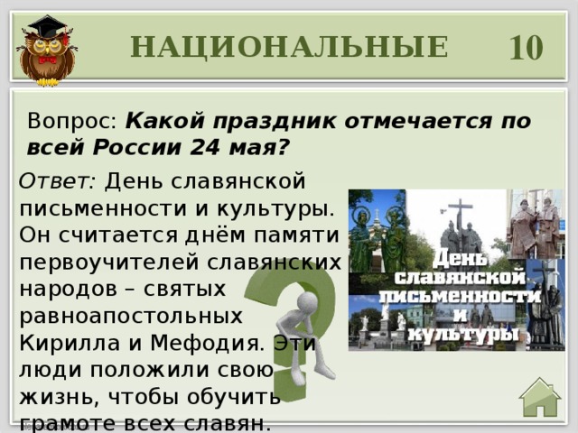 10 НАЦИОНАЛЬНЫЕ Вопрос: Какой праздник отмечается по всей России 24 мая? Ответ: День славянской письменности и культуры. Он считается днём памяти первоучителей славянских народов – святых равноапостольных Кирилла и Мефодия. Эти люди положили свою жизнь, чтобы обучить грамоте всех славян. 