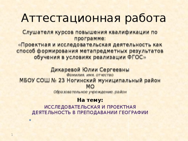 Аттестационная работа Слушателя курсов повышения квалификации по программе: «Проектная и исследовательская деятельность как способ формирования метапредметных результатов обучения в условиях реализации ФГОС» Дикаревой Юлии Сергеевны Фамилия, имя, отчество МБОУ СОШ № 23 Ногинский муниципальный район МО Образовательное учреждение, район На тему: Исследовательская и проектная деятельность в преподавании географии     