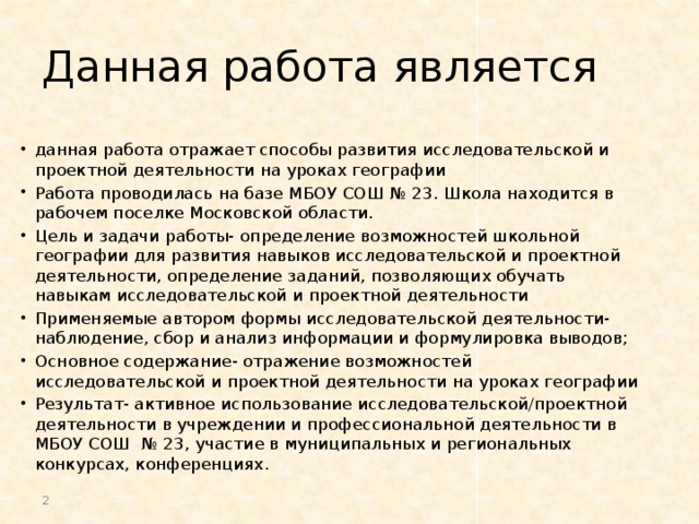 Данная работа является данная работа отражает способы развития исследовательской и проектной деятельности на уроках географии Работа проводилась на базе МБОУ СОШ № 23. Школа находится в рабочем поселке Московской области. Цель и задачи работы- определение возможностей школьной географии для развития навыков исследовательской и проектной деятельности, определение заданий, позволяющих обучать навыкам исследовательской и проектной деятельности Применяемые автором формы исследовательской деятельности-наблюдение, сбор и анализ информации и формулировка выводов; Основное содержание- отражение возможностей исследовательской и проектной деятельности на уроках географии Результат- активное использование исследовательской/проектной деятельности в учреждении и профессиональной деятельности в МБОУ СОШ № 23, участие в муниципальных и региональных конкурсах, конференциях.  