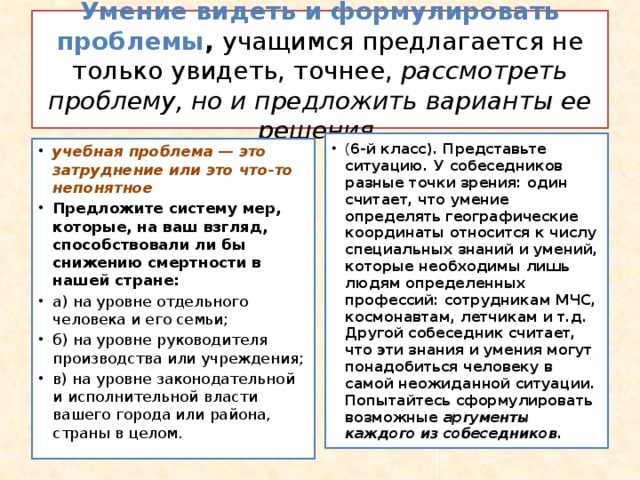 Умение видеть и формулировать проблемы , учащимся предлагается не только увидеть, точнее, рассмотреть проблему, но и предложить варианты ее решения. ( 6-й класс). Представьте ситуацию. У собеседников разные точки зрения: один считает, что умение определять географические координаты относится к числу специальных знаний и умений, которые необходимы лишь людям определенных профессий: сотрудникам МЧС, космонавтам, летчикам и т.д. Другой собеседник считает, что эти знания и умения могут понадобиться человеку в самой неожиданной ситуации. Попытайтесь сформулировать возможные аргументы каждого из собеседников. учебная проблема — это затруднение или это что-то непонятное Предложите систему мер, которые, на ваш взгляд, способствовали ли бы снижению смертности в нашей стране: а) на уровне отдельного человека и его семьи; б) на уровне руководителя производства или учреждения; в) на уровне законодательной и исполнительной власти вашего города или района, страны в целом. 