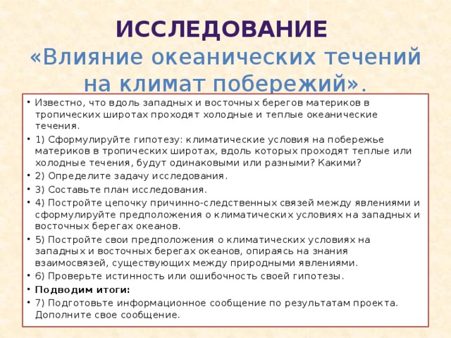  Исследование  «Влияние океанических течений на климат побережий». Известно, что вдоль западных и восточных берегов материков в тропических широтах проходят холодные и теплые океанические течения. 1) Сформулируйте гипотезу: климатические условия на побережье материков в тропических широтах, вдоль которых проходят теплые или холодные течения, будут одинаковыми или разными? Какими? 2) Определите задачу исследования. 3) Составьте план исследования. 4) Постройте цепочку причинно-следственных связей между явлениями и сформулируйте предположения о климатических условиях на западных и восточных берегах океанов. 5) Постройте свои предположения о климатических условиях на западных и восточных берегах океанов, опираясь на знания взаимосвязей, существующих между природными явлениями. 6) Проверьте истинность или ошибочность своей гипотезы. Подводим итоги: 7) Подготовьте информационное сообщение по результатам проекта. Дополните свое сообщение. 