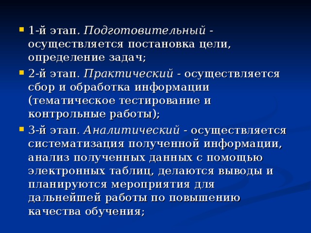 1-й этап . Подготовительный - осуществляется постановка цели, определение задач; 2-й этап. Практический - осуществляется сбор и обработка информации (тематическое тестирование и контрольные работы); 3-й этап. Аналитический - осуществляется систематизация полученной информации, анализ полученных данных с помощью электронных таблиц, делаются выводы и планируются мероприятия для дальнейшей работы по повышению качества обучения; 