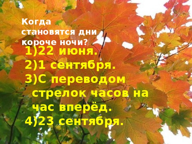 Когда становятся дни короче ночи? 22 июня. 1 сентября. С переводом стрелок часов на час вперёд. 23 сентября.  