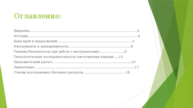 Оглавление: Введение……………………………………………………………………………………………3 История.….…………………………………………………………………………………………4 Банк идей и предложений……………………………………………………………….5 Инструменты и принадлежности…………………………………………………….8 Техника безопасности при работе с инструментами…………………….9 Технологическая последовательность изготовления изделия…..10 Экономический расчет…………………………………………………………………..16 Заключение……………………………………………………………………………………..17 Списки используемых Интернет-ресурсов……………………………………18 