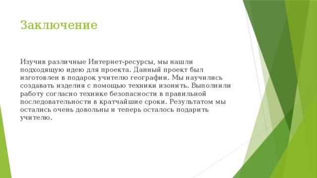 Заключение Изучив различные Интернет-ресурсы, мы нашли подходящую идею для проекта. Данный проект был изготовлен в подарок учителю географии. Мы научились создавать изделия с помощью техники изонить. Выполнили работу согласно технике безопасности в правильной последовательности в кратчайшие сроки. Результатом мы остались очень довольны и теперь осталось подарить учителю. 