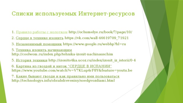 Списки используемых Интернет-ресурсов   1. Правило работы с молотком  http://ochumelye.ru/book/7/page/10/ 2. Сердце в технике изонить https://vk.com/wall-46619709_71921 3. Незаменимый помощник https://www.google.ru/webhp?hl=ru 5. Техника изонить начинающим http://coolwom.ru/index.php/tehnika-izonit-nachinauschim 5. История техники http://izonito4ka.ucoz.ru/index/izonit_iz_istorii/0-4 6. Картина из гвоздей и ниток 