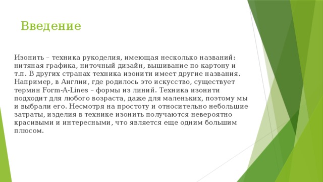 Введение Изонить – техника рукоделия, имеющая несколько названий: нитяная графика, ниточный дизайн, вышивание по картону и т.п. В других странах техника изонити имеет другие названия. Например, в Англии, где родилось это искусство, существует термин Form-A-Lines – формы из линий. Техника изонити подходит для любого возраста, даже для маленьких, поэтому мы и выбрали его. Несмотря на простоту и относительно небольшие затраты, изделия в технике изонить получаются невероятно красивыми и интересными, что является еще одним большим плюсом. 