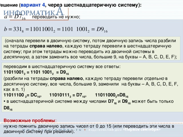 Решение ( вариант 4 , через шестнадцатеричную систему):  переводить не нужно;  (сначала перевели в двоичную систему, потом двоичную запись числа разбили на тетрады справа налево , каждую тетраду перевели в шестнадцатеричную систему; при этом тетрады можно переводить из двоичной системы в десятичную, а затем заменить все числа, большие 9, на буквы – A, B, C, D, E, F); переводим в шестнадцатеричную систему все ответы: 11011001 2 = 1101 1001 2 = D9 16  (разбили на тетрады справа налево , каждую тетраду перевели отдельно в десятичную систему, все числа, большие 9, заменили на буквы – A, B, C, D, E, F, как в п. 1)  11011100 2 = DC 16 ,  11010111 2 = D7 16 ,  11011000 2 =D8 16  в шестнадцатеричной системе между числами D7 16  и D9 16  может быть только D8 16 Возможные проблемы : нужно помнить двоичную запись чисел от 0 до 15 (или переводить эти числа в двоичную систему при решении). 