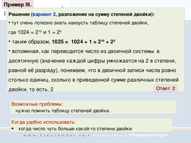 Пример III. Решение ( вариант 2 , разложение на сумму степеней двойки):  тут очень полезно знать наизусть таблицу степеней двойки, где 1024 = 2 10 и 1 = 2 0  таким образом, 1025 = 1024 + 1 = 2 10 + 2 0  вспоминая, как переводится число из двоичной системы в десятичную (значение каждой цифры умножается на 2 в степени, равной её разряду), понимаем, что в двоичной записи числа ровно столько единиц, сколько в приведенной сумме различных степеней двойки, то есть, 2 Ответ: 2 Возможные проблемы: нужно помнить таблицу степеней двойки. Когда удобно использовать: когда число чуть больше какой-то степени двойки 