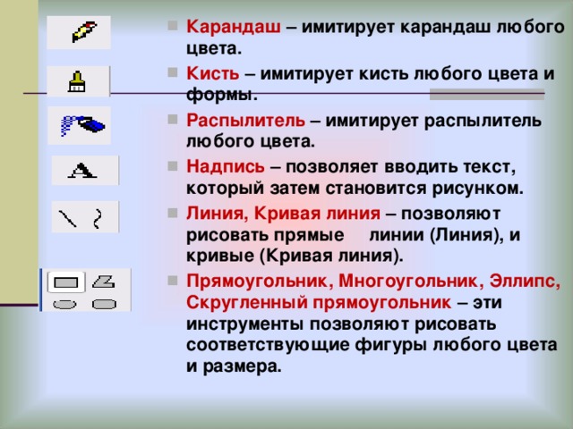 Карандаш – имитирует карандаш любого цвета. Кисть – имитирует кисть любого цвета и формы. Распылитель – имитирует распылитель любого цвета. Надпись – позволяет вводить текст, который затем становится рисунком. Линия, Кривая линия – позволяют рисовать прямые линии (Линия), и кривые (Кривая линия). Прямоугольник, Многоугольник, Эллипс, Скругленный прямоугольник – эти инструменты позволяют рисовать соответствующие фигуры любого цвета и размера.  