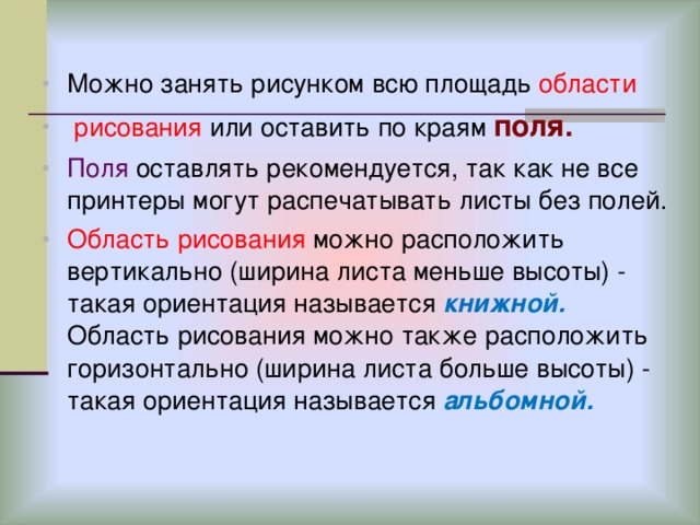 Можно занять рисунком всю площадь области  рисования или оставить по краям поля. Поля оставлять рекомендуется, так как не все принтеры могут распечатывать листы без полей. Область рисования можно расположить вертикально (ширина листа меньше высоты) - такая ориентация называется книжной. Область рисования можно также расположить горизонтально (ширина листа больше высоты) - такая ориентация называется альбомной.  
