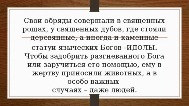 Свои обряды совершали в священных рощах, у священных дубов, где стояли деревянные, а иногда и каменные статуи языческих Богов - идолы.  Чтобы задобрить разгневанного Бога или заручиться его помощью, ему в жертву приносили животных, а в особо важных  случаях – даже людей. 