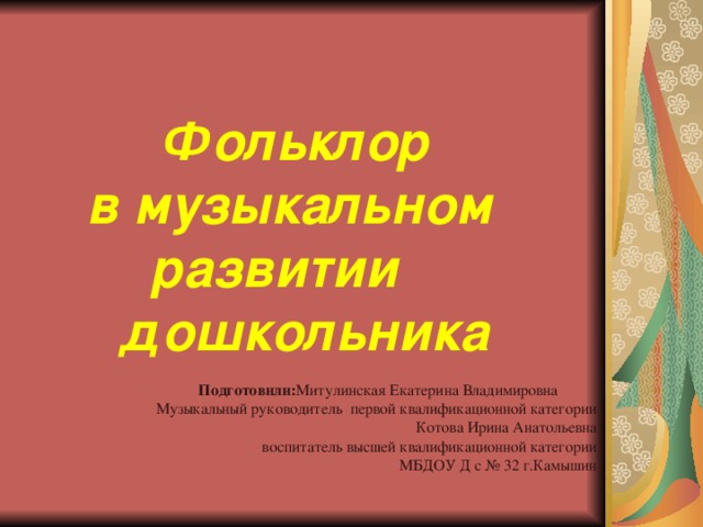Фольклор  в музыкальном развитии дошкольника   Подготовили: Митулинская Екатерина Владимировна Музыкальный руководитель первой квалификационной категории Котова Ирина Анатольевна  воспитатель высшей квалификационной категории МБДОУ Д с № 32 г.Камышин 