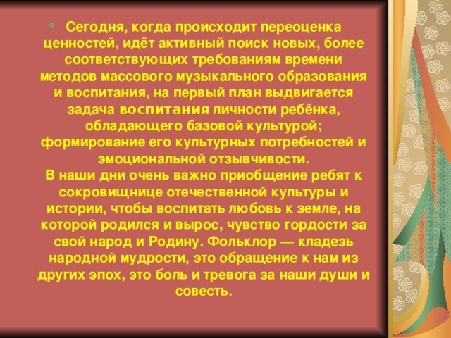 Сегодня, когда происходит переоценка ценностей, идёт активный поиск новых, более соответствующих требованиям времени методов массового музыкального образования и воспитания, на первый план выдвигается задача воспитания личности ребёнка, обладающего базовой культурой; формирование его культурных потребностей и эмоциональной отзывчивости.  В наши дни очень важно приобщение ребят к сокровищнице отечественной культуры и истории, чтобы воспитать любовь к земле, на которой родился и вырос, чувство гордости за свой народ и Родину. Фольклор — кладезь народной мудрости, это обращение к нам из других эпох, это боль и тревога за наши души и совесть. 