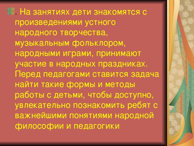 . На занятиях дети знакомятся с произведениями устного народного творчества, музыкальным фольклором, народными играми, принимают участие в народных праздниках.  Перед педагогами ставится задача найти такие формы и методы работы с детьми, чтобы доступно, увлекательно познакомить ребят с важнейшими понятиями народной философии и педагогики 