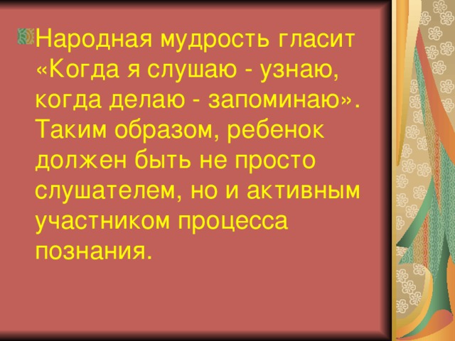 Народная мудрость гласит «Когда я слушаю - узнаю, когда делаю - запоминаю». Таким образом, ребенок должен быть не просто слушателем, но и активным участником процесса познания. 