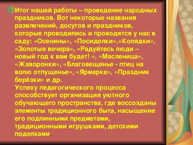 Итог нашей работы – проведение народных праздников. Вот некоторые названия развлечений, досугов и праздников, которые проводились и проводятся у нас в саду: «Осенины», «Посиделки»,«Колядки», «Золотые вечера», «Радуйтесь люди – новый год к вам будет! », «Масленица», «Жаворонки», «Благовещенье - птиц на волю отпущенье», «Ярмарка», «Праздник берёзки» и др.  Успеху педагогического процесса способствует организация уютного обучающего пространства, где воссозданы элементы традиционного быта, насыщение его подлинными предметами, традиционными игрушками, детскими поделками .   