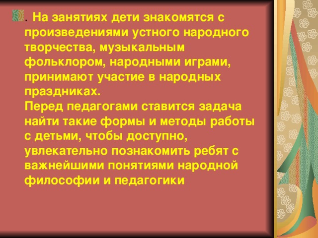 . На занятиях дети знакомятся с произведениями устного народного творчества, музыкальным фольклором, народными играми, принимают участие в народных праздниках.  Перед педагогами ставится задача найти такие формы и методы работы с детьми, чтобы доступно, увлекательно познакомить ребят с важнейшими понятиями народной философии и педагогики 