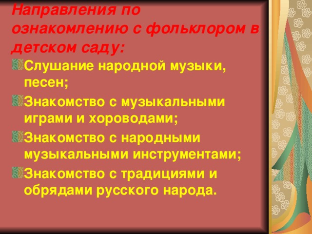 Направления по ознакомлению с фольклором в детском саду: Слушание народной музыки, песен; Знакомство с музыкальными играми и хороводами; Знакомство с народными музыкальными инструментами; Знакомство с традициями и обрядами русского народа. 