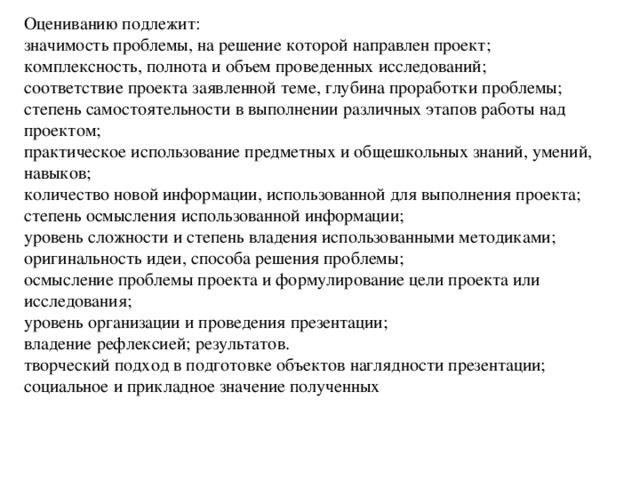 Оцениванию подлежит: значимость проблемы, на решение которой направлен проект; комплексность, полнота и объем проведенных исследований; соответствие проекта заявленной теме, глубина проработки проблемы; степень самостоятельности в выполнении различных этапов работы над проектом; практическое использование предметных и общешкольных знаний, умений, навыков; количество новой информации, использованной для выполнения проекта; степень осмысления использованной информации; уровень сложности и степень владения использованными методиками; оригинальность идеи, способа решения проблемы; осмысление проблемы проекта и формулирование цели проекта или исследования; уровень организации и проведения презентации; владение рефлексией; результатов. творческий подход в подготовке объектов наглядности презентации; социальное и прикладное значение полученных 