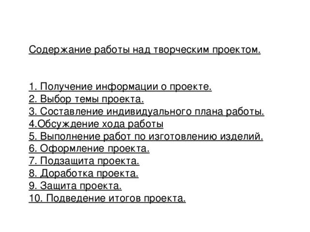 Содержание работы над творческим проектом.   1. Получение информации о проекте. 2. Выбор темы проекта. 3. Составление индивидуального плана работы. 4.Обсуждение хода работы 5. Выполнение работ по изготовлению изделий. 6. Оформление проекта. 7. Подзащита проекта. 8. Доработка проекта. 9. Защита проекта. 10. Подведение итогов проекта. 