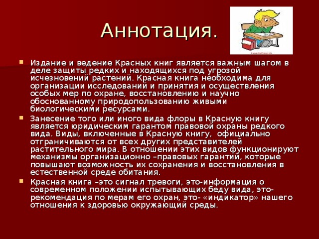 Аннотация. Издание и ведение Красных книг является важным шагом в деле защиты редких и находящихся под угрозой исчезновений растений. Красная книга необходима для организации исследований и принятия и осуществления особых мер по охране, восстановлению и научно обоснованному природопользованию живыми биологическими ресурсами. Занесение того или иного вида флоры в Красную книгу является юридическим гарантом правовой охраны редкого вида. Виды, включенные в Красную книгу, официально отграничиваются от всех других представителей растительного мира. В отношении этих видов функционируют механизмы организационно –правовых гарантий, которые повышают возможность их сохранения и восстановления в естественной среде обитания. Красная книга –это сигнал тревоги, это-информация о современном положении испытывающих беду вида, это- рекомендация по мерам его охран, это- «индикатор» нашего отношения к здоровью окружающий среды. 