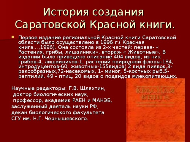 История создания  Саратовской Красной книги. Первое издание региональной Красной книги Саратовской области было осуществлено в 1996 г.( Красная книга…,1996). Она состояла из 2-х частей: первая- « Растения, грибы, лишайники», вторая- « Животные». В издании было приведено описание 404 видов, из них грибов-4, лишайников-1, растений природной флоры-184, интродуцентов-60, животных-155видов( 2 вида пиявок,3-ракообразных,72-насекомых, 1- миног, 5-костных рыб,5- рептилий, 49 – птиц, 20 видов о подвидов млекопитающих. Научные редакторы: Г.В. Шляхтин,  доктор биологических наук,  профессор, академик РАЕН и МАНЭБ, заслуженный деятель науки РФ, декан биологического факультета СГУ им. Н.Г. Чернышевского. 
