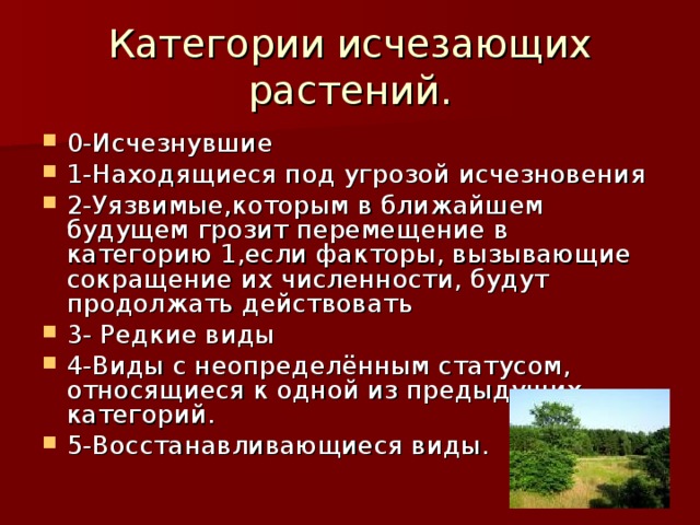 Категории исчезающих растений. 0-Исчезнувшие 1-Находящиеся под угрозой исчезновения 2-Уязвимые,которым в ближайшем будущем грозит перемещение в категорию 1,если факторы, вызывающие сокращение их численности, будут продолжать действовать 3- Редкие виды 4-Виды с неопределённым статусом, относящиеся к одной из предыдущих категорий. 5-Восстанавливающиеся виды. 