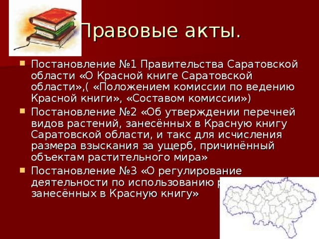 Правовые акты. Постановление №1 Правительства Саратовской области «О Красной книге Саратовской области»,( «Положением комиссии по ведению Красной книги», «Составом комиссии») Постановление №2 «Об утверждении перечней видов растений, занесённых в Красную книгу Саратовской области, и такс для исчисления размера взыскания за ущерб, причинённый объектам растительного мира» Постановление №3 «О регулирование деятельности по использованию растений, занесённых в Красную книгу» 