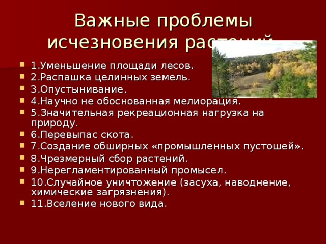 Важные проблемы исчезновения растений. 1.Уменьшение площади лесов. 2.Распашка целинных земель. 3.Опустынивание. 4.Научно не обоснованная мелиорация. 5.Значительная рекреационная нагрузка на природу. 6.Перевыпас скота. 7.Создание обширных «промышленных пустошей». 8.Чрезмерный сбор растений. 9.Нерегламентированный промысел. 10.Случайное уничтожение (засуха, наводнение, химические загрязнения). 11.Вселение нового вида. 