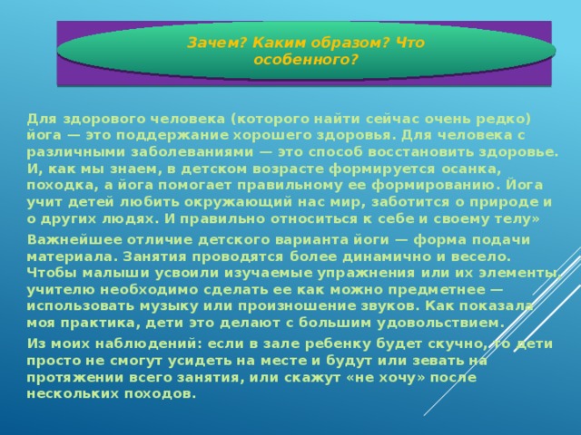 Зачем? Каким образом? Что особенного?  Для здорового человека (которого найти сейчас очень редко) йога — это поддержание хорошего здоровья. Для человека с различными заболеваниями — это способ восстановить здоровье. И, как мы знаем, в детском возрасте формируется осанка, походка, а йога помогает правильному ее формированию. Йога учит детей любить окружающий нас мир, заботится о природе и о других людях. И правильно относиться к себе и своему телу» Важнейшее отличие детского варианта йоги — форма подачи материала. Занятия проводятся более динамично и весело. Чтобы малыши усвоили изучаемые упражнения или их элементы, учителю необходимо сделать ее как можно предметнее — использовать музыку или произношение звуков. Как показала моя практика, дети это делают с большим удовольствием. Из моих наблюдений: если в зале ребенку будет скучно, то дети просто не смогут усидеть на месте и будут или зевать на протяжении всего занятия, или скажут «не хочу» после нескольких походов.