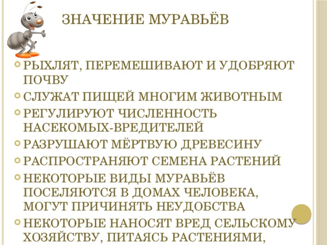 Значение муравьёв Рыхлят, перемешивают и удобряют почву Служат пищей многим животным Регулируют численность насекомых-вредителей разрушают мёртвую древесину Распространяют семена растений Некоторые виды муравьёв поселяются в домах человека, могут причинять неудобства Некоторые наносят вред сельскому хозяйству, питаясь растениями, плодами и ягодами   
