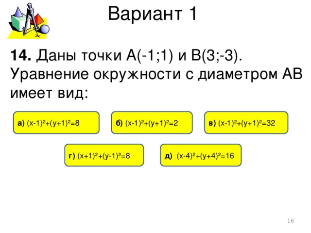 Вариант 1 14. Даны точки А(-1;1) и В(3;-3). Уравнение окружности с диаметром АВ имеет вид: а) (х-1)²+(у+1)²=8 в) (х-1)²+(у+1)²=32 б) (х-1)²+(у+1)²=2 г) (х+1)²+(у-1)²=8  д) (х-4)²+(у+4)²=16  