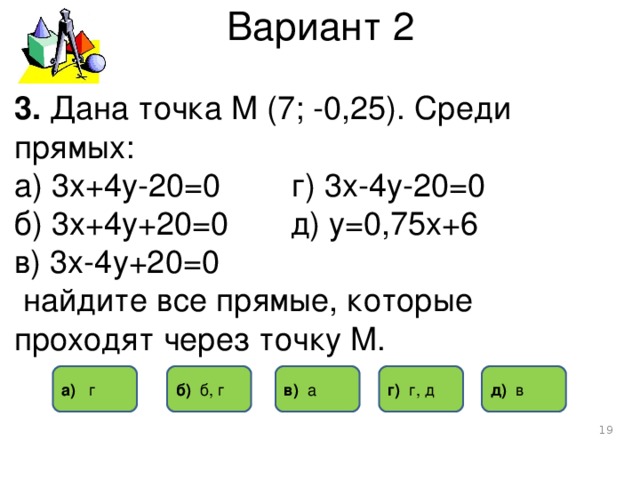 Вариант 2 3. Дана точка М (7; -0,25). Среди прямых: а) 3х+4у-20=0 г) 3х-4у-20=0 б) 3х+4у+20=0 д) у=0,75х+6 в) 3х-4у+20=0  найдите все прямые, которые проходят через точку М. в) а б) б, г а) г г) г, д д) в  