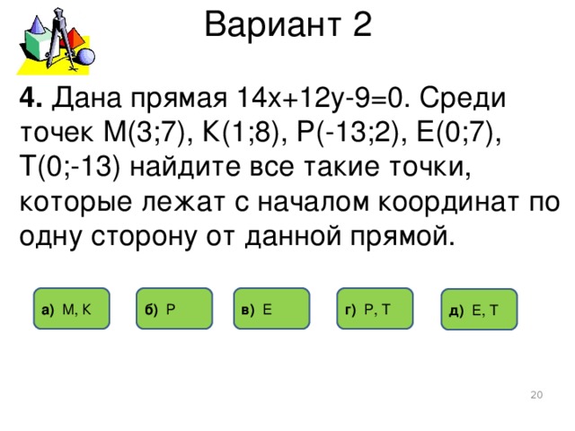 Вариант 2 4. Дана прямая 14х+12у-9=0. Среди точек М(3;7), К(1;8), Р(-13;2), Е(0;7), Т(0;-13) найдите все такие точки, которые лежат с началом координат по одну сторону от данной прямой. г) Р, Т б) Р в) Е а) М, К д) Е, Т  