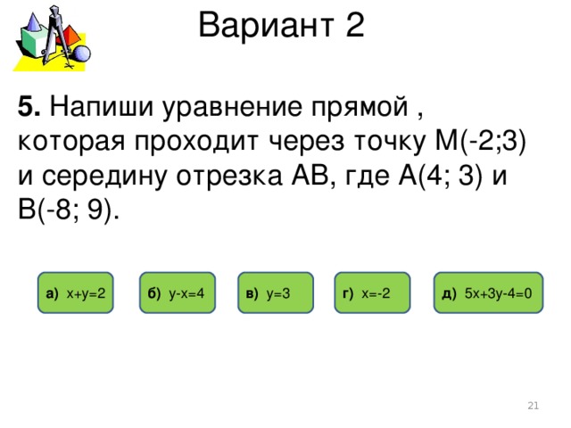 Вариант 2 5. Напиши уравнение прямой , которая проходит через точку М(-2;3) и середину отрезка АВ, где А(4; 3) и В(-8; 9). г) х=-2 б) у-х=4 д) 5х+3у-4=0 в) у=3 а) х+у=2  