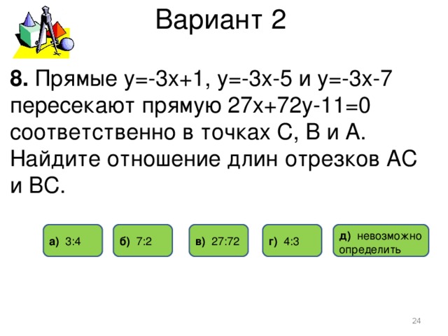 Вариант 2 8. Прямые у=-3х+1, у=-3х-5 и у=-3х-7 пересекают прямую 27х+72у-11=0 соответственно в точках С, В и А. Найдите отношение длин отрезков АС и ВС. г) 4 : 3 б) 7: 2 в) 2 7:7 2 а) 3 : 4 д) невозможно определить  