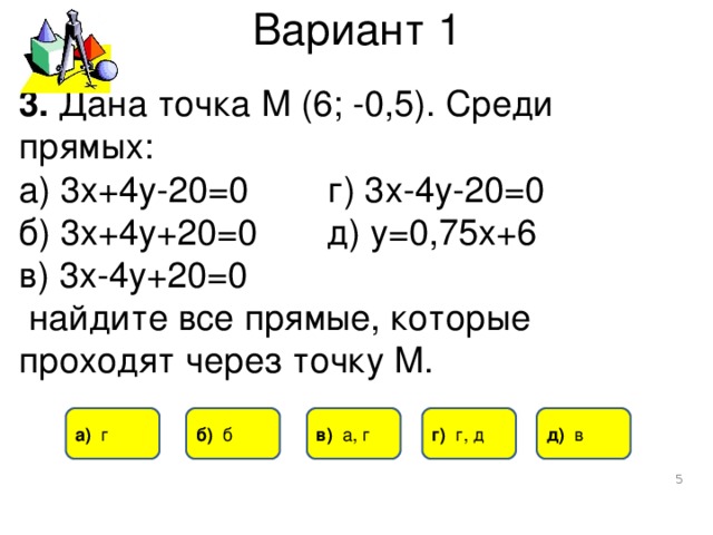 Вариант 1 3. Дана точка М (6; -0,5). Среди прямых: а) 3х+4у-20=0 г) 3х-4у-20=0 б) 3х+4у+20=0 д) у=0,75х+6 в) 3х-4у+20=0  найдите все прямые, которые проходят через точку М. а) г б) б в) а, г г) г, д д) в  