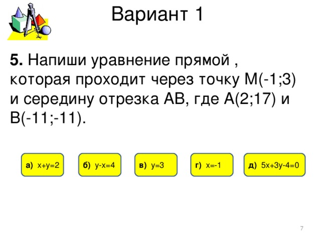 Вариант 1 5. Напиши уравнение прямой , которая проходит через точку М(-1;3) и середину отрезка АВ, где А(2;17) и В(-11;-11). в) у=3 б) у-х=4 д) 5х+3у-4=0 г) х=-1 а) х+у=2  