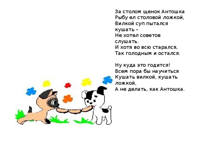 За столом щенок Антошка Рыбу ел столовой ложкой, Вилкой суп пытался кушать – Не хотел советов слушать. И хотя во всю старался, Так голодным и остался. Ну куда это годится! Всем пора бы научиться Кушать вилкой, кушать ложкой, А не делать, как Антошка. 