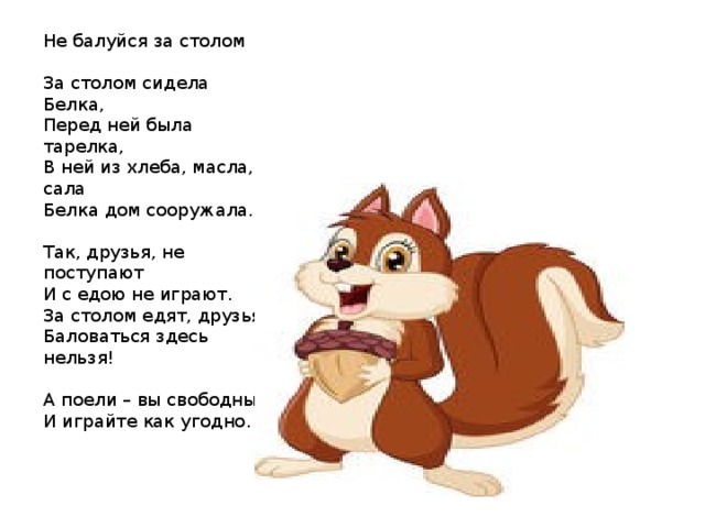 Не балуйся за столом За столом сидела Белка, Перед ней была тарелка, В ней из хлеба, масла, сала Белка дом сооружала. Так, друзья, не поступают И с едою не играют. За столом едят, друзья, Баловаться здесь нельзя! А поели – вы свободны, И играйте как угодно. 