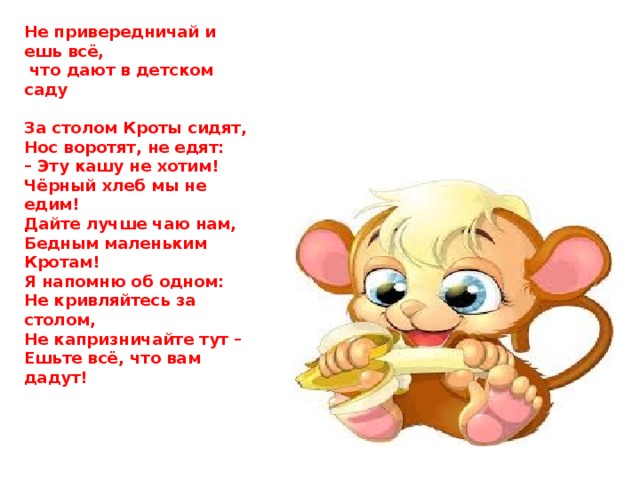 Не привередничай и ешь всё,  что дают в детском саду   За столом Кроты сидят, Нос воротят, не едят: – Эту кашу не хотим! Чёрный хлеб мы не едим! Дайте лучше чаю нам, Бедным маленьким Кротам! Я напомню об одном: Не кривляйтесь за столом, Не капризничайте тут – Ешьте всё, что вам дадут! 