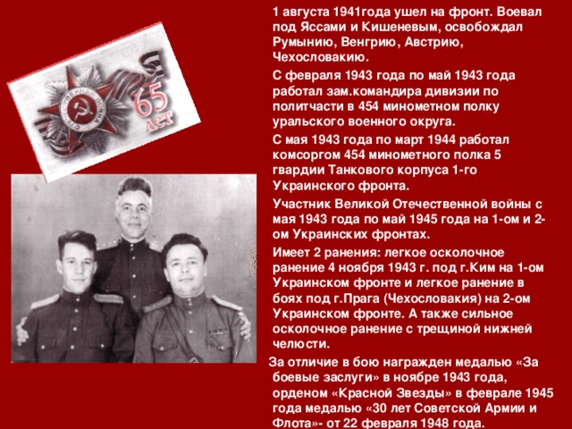  1 августа 1941года ушел на фронт. Воевал под Яссами и Кишеневым, освобождал Румынию, Венгрию, Австрию, Чехословакию.  С февраля 1943 года по май 1943 года работал зам.командира дивизии по политчасти в 454 минометном полку уральского военного округа.  С мая 1943 года по март 1944 работал комсоргом 454 минометного полка 5 гвардии Танкового корпуса 1-го Украинского фронта.  Участник Великой Отечественной войны с мая 1943 года по май 1945 года на 1-ом и 2-ом Украинских фронтах.  Имеет 2 ранения: легкое осколочное ранение 4 ноября 1943 г. под г.Ким на 1-ом Украинском фронте и легкое ранение в боях под г.Прага (Чехословакия) на 2-ом Украинском фронте. А также сильное осколочное ранение с трещиной нижней челюсти.  За отличие в бою награжден медалью «За боевые заслуги» в ноябре 1943 года, орденом «Красной Звезды» в феврале 1945 года медалью «30 лет Советской Армии и Флота»- от 22 февраля 1948 года. 