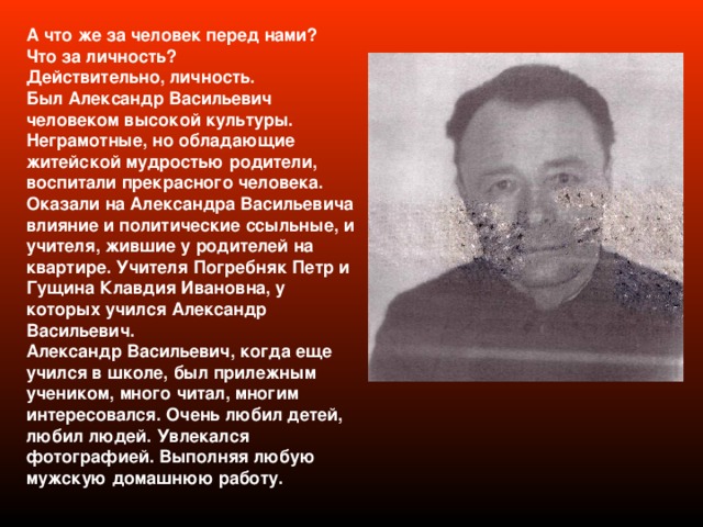 А что же за человек перед нами? Что за личность? Действительно, личность. Был Александр Васильевич человеком высокой культуры. Неграмотные, но обладающие житейской мудростью родители, воспитали прекрасного человека. Оказали на Александра Васильевича влияние и политические ссыльные, и учителя, жившие у родителей на квартире. Учителя Погребняк Петр и Гущина Клавдия Ивановна, у которых учился Александр Васильевич. Александр Васильевич, когда еще учился в школе, был прилежным учеником, много читал, многим интересовался. Очень любил детей, любил людей. Увлекался фотографией. Выполняя любую мужскую домашнюю работу. 