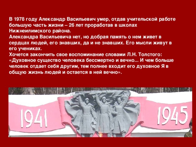 В 1978 году Александр Васильевич умер, отдав учительской работе большую часть жизни – 26 лет проработав в школах Нижнеилимского района. Александра Васильевича нет, но добрая память о нем живет в сердцах людей, его знавших, да и не знавших. Его мысли живут в его учениках. Хочется закончить свое воспоминание словами Л.Н. Толстого: «Духовное существо человека бессмертно и вечно... И чем больше человек отдает себя другим, тем полнее входит его духовное Я  в общую жизнь людей и остается в ней вечно». 