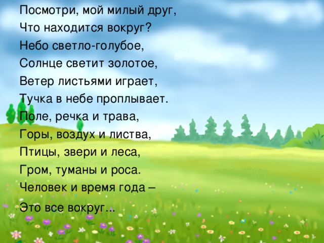 Посмотри, мой милый друг, Что находится вокруг? Небо светло-голубое, Солнце светит золотое, Ветер листьями играет, Тучка в небе проплывает. Поле, речка и трава, Горы, воздух и листва, Птицы, звери и леса, Гром, туманы и роса. Человек и время года – Это все вокруг...     