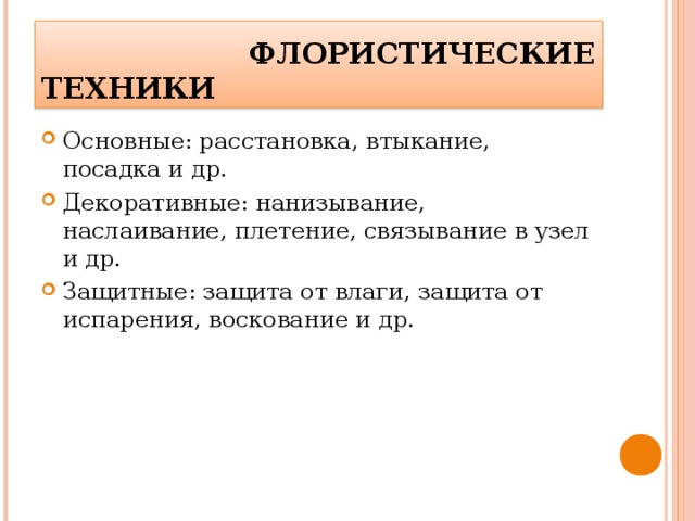  ФЛОРИСТИЧЕСКИЕ ТЕХНИКИ Основные: расстановка, втыкание, посадка и др. Декоративные: нанизывание, наслаивание, плетение, связывание в узел и др. Защитные: защита от влаги, защита от испарения, воскование и др.  