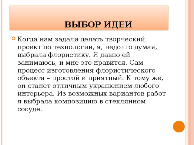    ВЫБОР ИДЕИ Когда нам задали делать творческий проект по технологии, я, недолго думая, выбрала флористику. Я давно ей занимаюсь, и мне это нравится. Сам процесс изготовления флористического объекта – простой и приятный. К тому же, он станет отличным украшением любого интерьера. Из возможных вариантов работ я выбрала композицию в стеклянном сосуде. 